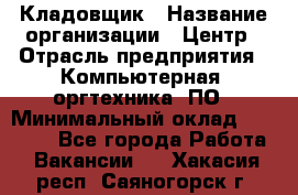 Кладовщик › Название организации ­ Центр › Отрасль предприятия ­ Компьютерная, оргтехника, ПО › Минимальный оклад ­ 20 000 - Все города Работа » Вакансии   . Хакасия респ.,Саяногорск г.